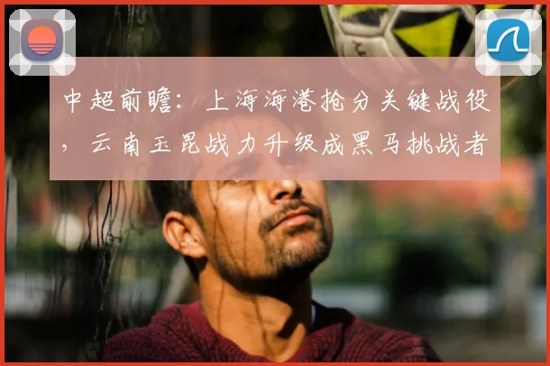 中超前瞻:上海海港抢分关键战役,云南玉昆战力升级成黑马挑战者