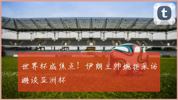 世界杯成焦点！伊朗主帅婉拒采访避谈亚洲杯