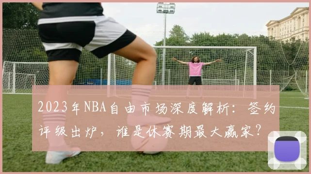 2023年NBA自由市场深度解析：签约评级出炉，谁是休赛期最大赢家？