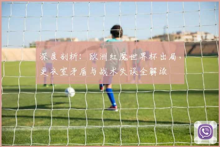 深度剖析：欧洲红魔世界杯出局，更衣室矛盾与战术失误全解读