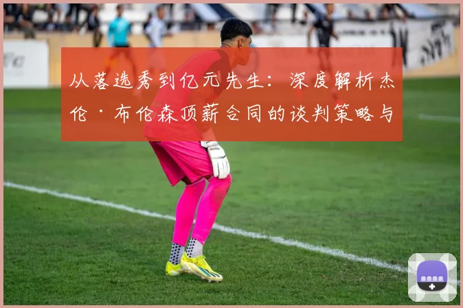 从落选秀到亿元先生：深度解析杰伦·布伦森顶薪合同的谈判策略与条款设计