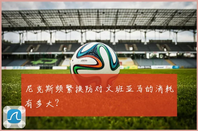 尼克斯频繁换防对文班亚马的消耗有多大?