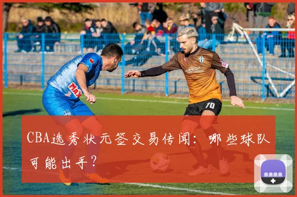 CBA选秀状元签交易传闻：哪些球队可能出手？