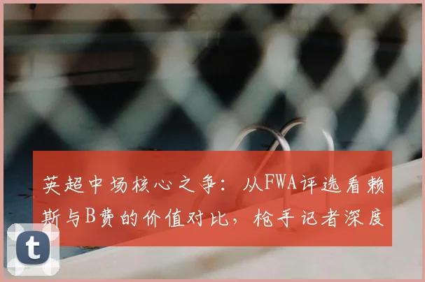 英超中场核心之争：从FWA评选看赖斯与B费的价值对比，枪手记者深度解析