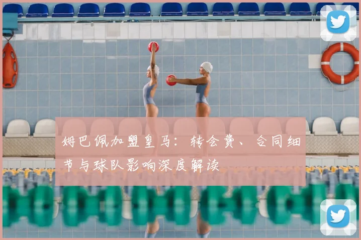 姆巴佩加盟皇马：转会费、合同细节与球队影响深度解读
