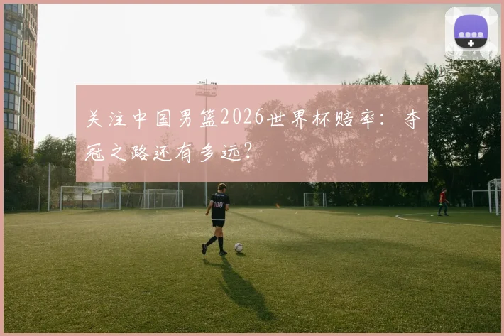 关注中国男篮2026世界杯赔率:夺冠之路还有多远?