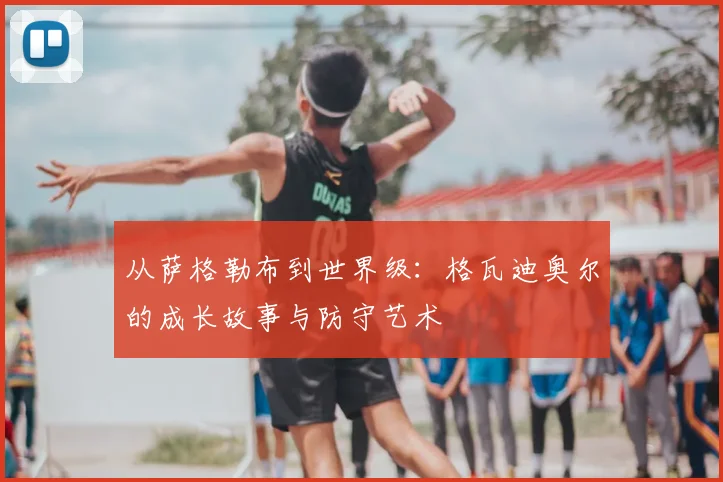 从萨格勒布到世界级：格瓦迪奥尔的成长故事与防守艺术