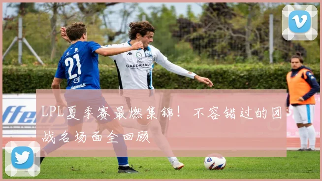 LPL夏季赛最燃集锦!不容错过的团战名场面全回顾