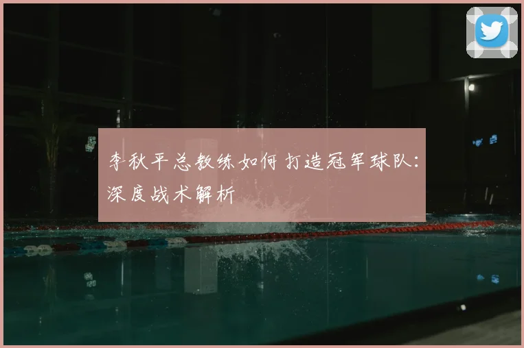 李秋平总教练如何打造冠军球队：深度战术解析