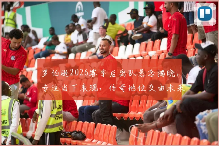 罗伯逊2026赛季后离队悬念揭晓，专注当下表现，传奇地位交由未来定义