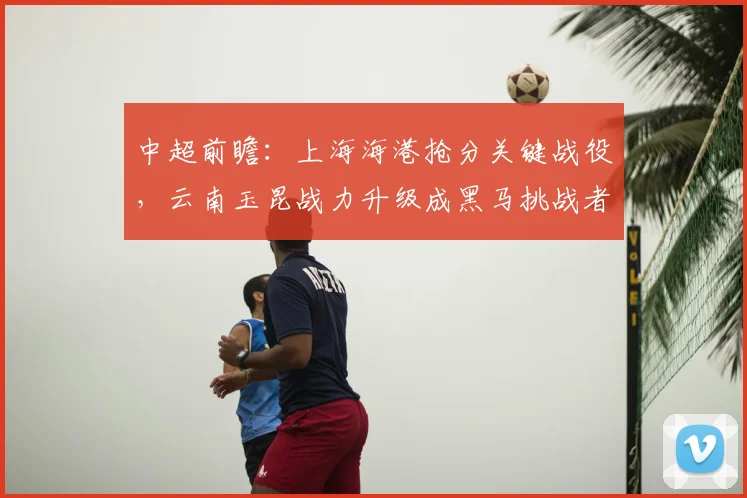 中超前瞻:上海海港抢分关键战役,云南玉昆战力升级成黑马挑战者