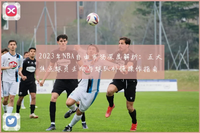 2023年NBA自由市场深度解析:五大焦点球员去向与球队补强操作指南