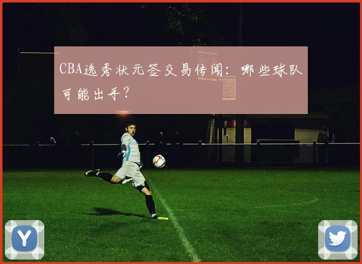 CBA选秀状元签交易传闻：哪些球队可能出手？