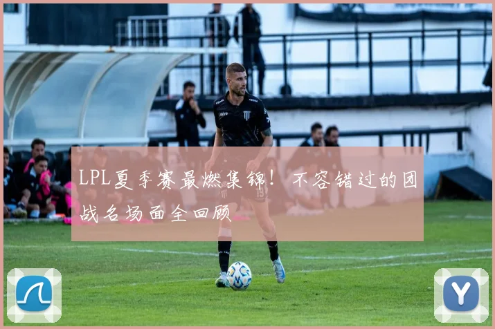 LPL夏季赛最燃集锦！不容错过的团战名场面全回顾